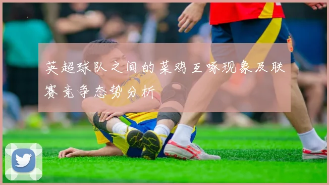 英超球队之间的菜鸡互啄现象及联赛竞争态势分析