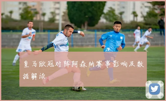 皇马欧冠对阵阿森纳赛事影响及数据解读
