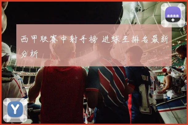 西甲联赛中射手榜 进球王排名最新分析