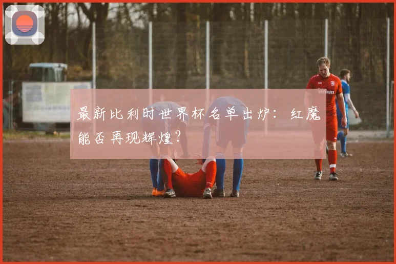 最新比利时世界杯名单出炉：红魔能否再现辉煌？