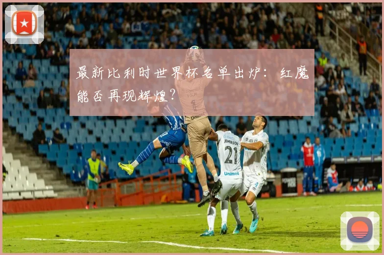 最新比利时世界杯名单出炉：红魔能否再现辉煌？